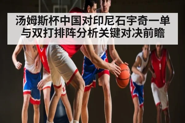 汤姆斯杯中国对印尼石宇奇一单与双打排阵分析关键对决前瞻